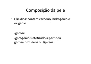 Composição da pele
• Glicídios: contém carbono, hidrogênio e
oxigênio.
-glicose
-glicogênio sintetizado a partir da
glicose,protídeos ou lipídios
 