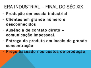 ERA INDUSTRIAL – FINAL DO SÉC XIX
- Produção em escala industrial
- Clientes em grande número e
  desconhecidos
- Ausência de contato direto –
  comunicação impessoal.
- Entrega do produto em locais de grande
  concentração
- Preço baseado nos custos de produção
 