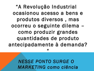 “A Revolução Industrial
 ocasionou acesso a bens e
   produtos diversos , mas
 ocorreu o seguinte dilema –
   como produzir grandes
   quantidades de produto
antecipadamente à demanda?
              “
   NESSE PONTO SURGE O
   MARKETING como ciência
 