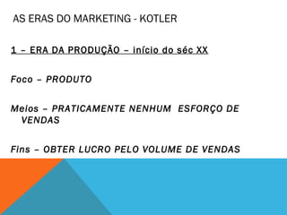 AS ERAS DO MARKETING - KOTLER

1 – ERA DA PRODUÇÃO – início do séc XX


Foco – PRODUTO


Meios – PRATICAMENTE NENHUM ESFORÇO DE
 VENDAS


Fins – OBTER LUCRO PELO VOLUME DE VENDAS
 
