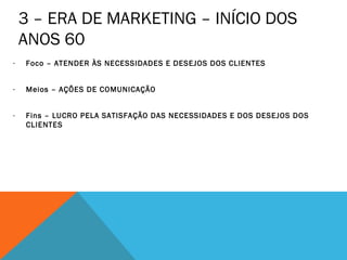 3 – ERA DE MARKETING – INÍCIO DOS
    ANOS 60
-   Foco – ATENDER ÀS NECESSIDADES E DESEJOS DOS CLIENTES


-   Meios – AÇÕES DE COMUNICAÇÃO


-   Fins – LUCRO PELA SATISFAÇÃO DAS NECESSIDADES E DOS DESEJOS DOS
    CLIENTES
 