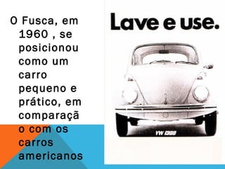 O Fusca, em
 1960 , se
 posicionou
 como um
 carro
 pequeno e
 prático, em
 comparaçã
 o com os
 carros
 americanos
 