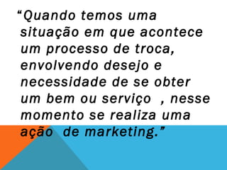 “Quando temos uma
 situação em que acontece
 um processo de troca,
 envolvendo desejo e
 necessidade de se obter
 um bem ou serviço , nesse
 momento se realiza uma
 ação de marketing.”
 