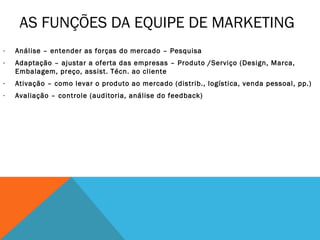 AS FUNÇÕES DA EQUIPE DE MARKETING
-   Análise – entender as forças do mercado – Pesquisa
-   Adaptação – ajustar a oferta das empresas – Produto /Serviço (Design, Marca,
    Embalagem, preço, assist. Técn. ao cliente
-   Ativação – como levar o produto ao mercado (distrib., logística, venda pessoal, pp.)
-   Avaliação – controle (auditoria, análise do feedback)
 