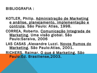 BIBLIOGRAFIA :

KOTLER, Philip. Administração de Marketing
  e análise, planejamento, implementação e
  controle. São Paulo: Atlas, 1998.
CORREA, Roberto. Comunicação Integrada de
  Marketing. Uma visão global. São
  Paulo:Saraiva, 2006
LAS CASAS ,Alexandre Luzzi. Novos Rumos do
  Marketing. São Paulo:Atlas, 2001.
RICHERS, Raimar. O que é Marketing. São
  Paulo:Ed. Brasiliense,2003.
 