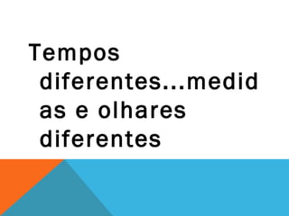 Tempos
 diferentes...medid
 as e olhares
 diferentes
 