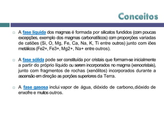  A fase líquida dos magmas é formada por silicatos fundidos (com poucas
excepções, exemplo dos magmas carbonatíticos) com proporções variadas
de catiões (Si, O, Mg, Fe, Ca, Na, K, Ti entre outros) junto com iões
metálicos (Fe2+, Fe3+, Mg2+, Na+ entre outros).
 A fase sólida pode ser constituída por cristais que formam-se inicialmente
a partir do próprio líquido ou serem incorporados no magma (xenocristais),
junto com fragmentos de rochas (xenólitos) incorporados durante a
ascensão em direção as porções superiores da Terra.
 A fase gasosa inclui vapor de água, dióxido de carbono,dióxido de
enxofre e muitos outros.
 