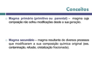  Magma primário (primitivo ou parental) – magma cuja
composição não sofreu modificações desde a sua geração.
 Magma secundário – magma resultante de diversos processos
que modificaram a sua composição química original (exs.
contaminação, refusão, cristalização fracionada).
 