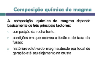 A composição química do magma depende
basicamente de três principais factores:
1. composição da rocha fonte;
2. condições em que ocorreu a fusão e de taxa da
fusão;
3. históriaevolutivado magma,desde seu local de
geração até seu alojamento na crusta
 