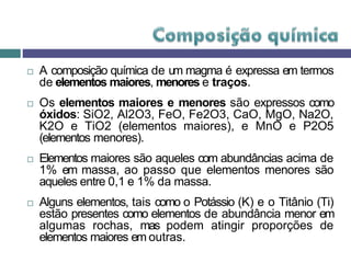  A composição química de um magma é expressa em termos
de elementos maiores, menores e traços.
 Os elementos maiores e menores são expressos como
óxidos: SiO2, Al2O3, FeO, Fe2O3, CaO, MgO, Na2O,
K2O e TiO2 (elementos maiores), e MnO e P2O5
(elementos menores).
 Elementos maiores são aqueles com abundâncias acima de
1% em massa, ao passo que elementos menores são
aqueles entre 0,1 e 1% da massa.
 Alguns elementos, tais como o Potássio (K) e o Titânio (Ti)
estão presentes como elementos de abundância menor em
algumas rochas, mas podem atingir proporções de
elementos maiores em outras.
 
