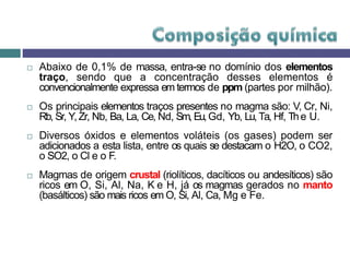  Abaixo de 0,1% de massa, entra-se no domínio dos elementos
traço, sendo que a concentração desses elementos é
convencionalmente expressa em termos de ppm (partes por milhão).
 Os principais elementos traços presentes no magma são: V, Cr, Ni,
Rb, Sr, Y,Zr, Nb, Ba, La, Ce, Nd, Sm, Eu,Gd, Yb, Lu, Ta, Hf, The U.
 Diversos óxidos e elementos voláteis (os gases) podem ser
adicionados a esta lista, entre os quais se destacam o H2O, o CO2,
o SO2, o Cl e o F.
 Magmas de origem crustal (riolíticos, dacíticos ou andesíticos) são
ricos em O, Si, Al, Na, K e H, já os magmas gerados no manto
(basálticos) são mais ricos em O, Si, Al, Ca, Mg e Fe.
 