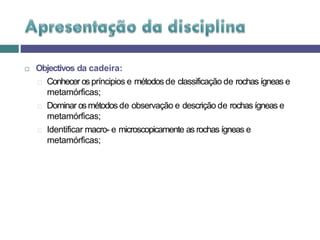  Objectivos da cadeira:
🞑 Conhecer os príncipios e métodos de classificação de rochas ígneas e
metamórficas;
🞑 Dominar osmétodos de observação e descrição de rochas ígneas e
metamórficas;
🞑 Identificar macro- e microscopicamente as rochas ígneas e
metamórficas;
 