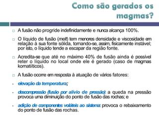  A fusão não progride indefinidamente e nunca alcança 100%.
 O líquido de fusão (melt) tem menores densidade e viscosidade em
relação à sua fonte sólida, tornando-se, assim, fisicamente instável;
por isto, o líquido tende a escapar da região fonte.
 Acredita-se que até no máximo 40% de fusão ainda é possível
reter o líquido no local onde ele é gerado (caso de magmas
komatiíticos).
 A fusão ocorre em resposta à atuação de vários fatores:
 elevação da temperatura;
 descompressão (fusão por alívio de pressão): a queda na pressão
provoca uma diminuição do ponto de fusão das rochas; e
 adição de componentes voláteis ao sistema: provoca o rebaixamento
do ponto de fusão das rochas.
 