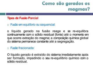 Tipos de Fusão Parcial
 Fusão em equilíbrio ou sequencial:
o líquido gerado na fusão reage e se re-equilibra
continuamente com o sólido residual (fonte) até o momento em
que ocorre extração do magma; a composição química global
do sistema permanece constante até a segregação.
 Fusão fracionada:
O líquido gerado é extraído do sistema imediatamente após
ser formado, impedindo o seu re-equilíbrio químico com o
sólido residual.
 
