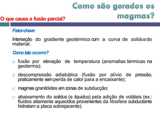 Fator-chave
Interseção
material.
do gradiente geotérmico com a curva de solidus do
Comoisto ocorre?
 fusão por elevação
geoterma);
de temperatura (anomalias térmicas na
 descompressão adiabática (fusão por alívio de pressão,
praticamente semperda de calor para a encaixante);
 magmas granitóides em zonas de subducção;
 abaixamento do solidus (e liquidus) pela adição de voláteis (ex.:
fluidos altamente aquecidos provenientes da litosfera subductante
hidratam a placa sobrejacente).
O que causa a fusão parcial?
 