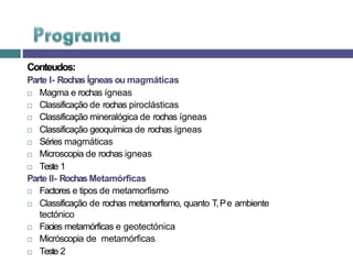Conteudos:
Parte I- Rochas Ígneas ou magmáticas
 Magma e rochas ígneas
 Classificação de rochas piroclásticas
 Classificação mineralógica de rochas ígneas
 Classificação geoquímica de rochas ígneas
 Séries magmáticas
 Microscopia de rochas igneas
 Teste 1
Parte II- Rochas Metamórficas
 Factores e tipos de metamorfismo
 Classificação de rochas metamorfismo, quanto T,Pe ambiente
tectónico
 Facies metamórficas e geotectónica
 Micróscopia de metamórficas
 Teste 2
 