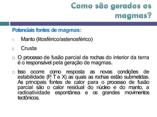 Potenciais fontes de magmas:
1. Manto (litosférico/astenosférico)
2. Crusta
 O processo de fusão parcial de rochas do interior da terra
é o responsável pela geração de magmas.
 Isso ocorre como resposta as novas condições de
estabilidade (P
, T e X) as quais as rochas estão submetidas.
As principais fontes de calor para o processo de fusão
parcial são o calor residual do núcleo e do manto, a
radioatividade espontânea e os grandes movimentos
tectônicos.
 