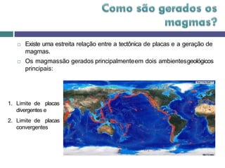  Existe uma estreita relação entre a tectônica de placas e a geração de
magmas.
 Os magmassão gerados principalmenteem dois ambientesgeológicos
principais:
1. Limite de placas
divergentes e
2. Limite de placas
convergentes
 