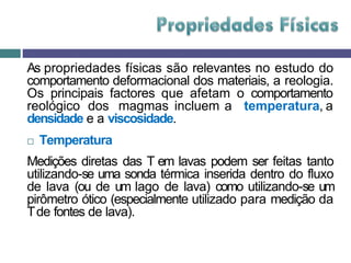 As propriedades físicas são relevantes no estudo do
comportamento deformacional dos materiais, a reologia.
Os principais factores que afetam o comportamento
reológico dos magmas incluem a temperatura, a
densidade e a viscosidade.
 Temperatura
Medições diretas das T em lavas podem ser feitas tanto
utilizando-se uma sonda térmica inserida dentro do fluxo
de lava (ou de um lago de lava) como utilizando-se um
pirômetro ótico (especialmente utilizado para medição da
Tde fontes de lava).
 
