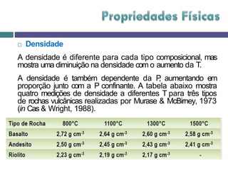  Densidade
A densidade é diferente para cada tipo composicional, mas
mostra uma diminuição na densidade com o aumento da T.
A densidade é também dependente da P
, aumentando em
proporção junto com a P confinante. A tabela abaixo mostra
quatro medições de densidade a diferentes T para três tipos
de rochas vulcânicas realizadas por Murase & McBirney, 1973
(in Cas & Wright, 1988).
 
