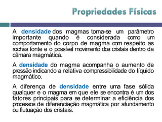 A densidade dos magmas torna-se um parâmetro
importante quando é considerada como um
comportamento do corpo de magma com respeito as
rochas fonte e o possível movimento dos cristais dentro da
câmara magmática.
A densidade do magma acompanha o aumento de
pressão indicando a relativa compressibilidade do líquido
magmático.
A diferença de densidade entre uma fase sólida
qualquer e o magma em que ele se encontra é um dos
fatores principais para se determinar a eficiência dos
processos de diferenciação magmática por afundamento
ou flutuação dos cristais.
 