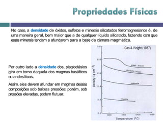 No caso, a densidade de óxidos, sulfetos e minerais silicatados ferromagnesianos é, de
uma maneira geral, bem maior que a de qualquer líquido silicatado, fazendo com que
esses minerais tendam a afundarem para a base da câmara magmática.
Por outro lado a densidade dos, plagioclásios
gira em torno daquela dos magmas basálticos
ou andesíticos.
Assim, eles devem afundar em magmas dessas
composições sob baixas pressões; porém, sob
pressões elevadas, podem flutuar.
 