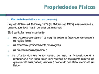  Viscosidade (resistência ao escoamento)
Segundo Williams & McBirney, 1979 (in Middlemost, 1985) aviscosidade é a
propriedade física mais importante dos magmas.
Ela é particularmente importante:
a) nos processos que separam os magmas desde as fases que permanecem
na região fonte;
c)
b) na ascensão e posicionamento dos magmas;
na diferenciação magmática; e
d) na difusão dos elementos dentro do magma. Viscosidade é a
propriedade que todo fluido real oferece ao movimento relativo de
qualquer de suas partes; também é conhecido por atrito interno de um
fluido.
 