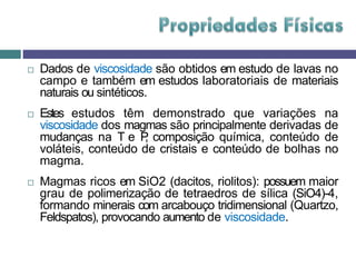  Dados de viscosidade são obtidos em estudo de lavas no
campo e também em estudos laboratoriais de materiais
naturais ou sintéticos.
 Estes estudos têm demonstrado que variações na
viscosidade dos magmas são principalmente derivadas de
mudanças na T e P
, composição química, conteúdo de
voláteis, conteúdo de cristais e conteúdo de bolhas no
magma.
 Magmas ricos em SiO2 (dacitos, riolitos): possuem maior
grau de polimerização de tetraedros de sílica (SiO4)-4,
formando minerais com arcabouço tridimensional (Quartzo,
Feldspatos), provocando aumento de viscosidade.
 
