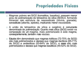  Magmas pobres em SiO2 (komatiitos, basaltos): possuem menor
grau de polimerização de tetraedros de sílica (SiO4)-4, formando
minerais com estrutura de nesossilicato (olivina, granada),
sorossilicato (allanita, epidoto), implicando menor viscosidade.
 A união de tetraedros de sílica e oxigênio é comumente
denominada de polimerização. Quanto mais sílica (SiO2) existir na
composição de um magma, mais polimerizado é este magma,
conseqüentemente, também mais viscoso.
 Estudos têm demonstrado que magmas riolíticos (72-75% de SiO2)
são mais polimerizados e viscosos que magmas dacíticos (65-71%
de SiO2) e andesíticos (53-64% de SiO2), e esses são mais
polimerizados e viscosos que magmas basálticos (45-52% de SiO2).
 