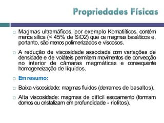  Magmas ultramáficos, por exemplo Komatiíticos, contém
menos sílica (< 45% de SiO2) que os magmas basálticos e,
portanto, são menos polimerizados e viscosos.
 A redução de viscosidade associada com variações de
densidade e de voláteis permitem movimentos de convecção
no interior de câmaras magmáticas e consequente
homogeneização de líquidos.
 Emresumo:
 Baixa viscosidade: magmas fluidos (derrames de basaltos).
 Alta viscosidade: magmas de difícil escoamento (formam
domos ou cristalizam em profundidade - riolitos).
 