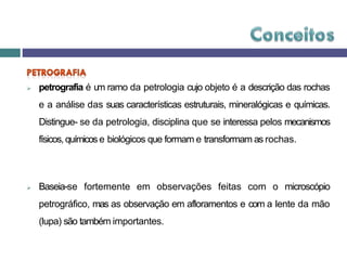  petrografia é um ramo da petrologia cujo objeto é a descrição das rochas
e a análise das suas características estruturais, mineralógicas e químicas.
Distingue- se da petrologia, disciplina que se interessa pelos mecanismos
físicos, químicos e biológicos que formam e transformam as rochas.
 Baseia-se fortemente em observações feitas com o microscópio
petrográfico, mas as observação em afloramentos e com a lente da mão
(lupa) são também importantes.
 
