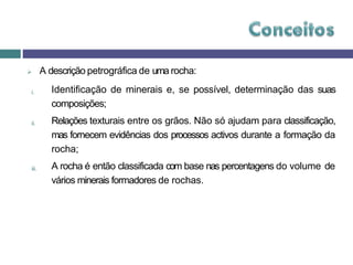  A descrição petrográfica de uma rocha:
i. Identificação de minerais e, se possível, determinação das suas
composições;
Relações texturais entre os grãos. Não só ajudam para classificação,
mas fornecem evidências dos processos activos durante a formação da
rocha;
ii.
iii. A rocha é então classificada com base nas percentagens do volume de
vários minerais formadores de rochas.
 