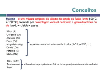 Magma – é uma mistura complexa de silicatos no estado de fusão (entre 800°C
e 1500°C), formada por percentagem variável de líquido + gases dissolvidos ou
de líquido + cristais + gases.
 