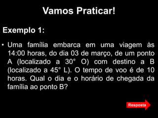 Vamos Praticar!
• Uma família embarca em uma viagem às
14:00 horas, do dia 03 de março, de um ponto
A (localizado a 30° O) com destino a B
(localizado a 45° L). O tempo de voo é de 10
horas. Qual o dia e o horário de chegada da
família ao ponto B?
Exemplo 1:
Resposta
 