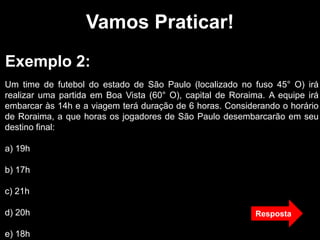 Vamos Praticar!
Exemplo 2:
Um time de futebol do estado de São Paulo (localizado no fuso 45° O) irá
realizar uma partida em Boa Vista (60° O), capital de Roraima. A equipe irá
embarcar às 14h e a viagem terá duração de 6 horas. Considerando o horário
de Roraima, a que horas os jogadores de São Paulo desembarcarão em seu
destino final:
a) 19h
b) 17h
c) 21h
d) 20h
e) 18h
Resposta
 
