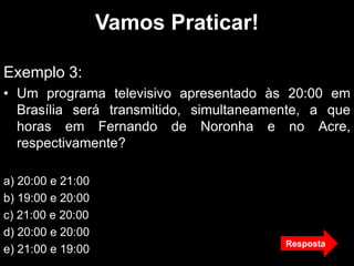 Vamos Praticar!
Exemplo 3:
• Um programa televisivo apresentado às 20:00 em
Brasília será transmitido, simultaneamente, a que
horas em Fernando de Noronha e no Acre,
respectivamente?
a) 20:00 e 21:00
b) 19:00 e 20:00
c) 21:00 e 20:00
d) 20:00 e 20:00
e) 21:00 e 19:00
Resposta
 