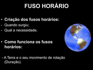 FUSO HORÁRIO
• Criação dos fusos horários:
- Quando surgiu;
- Qual a necessidade.
• Como funciona os fusos
horários:
- A Terra e o seu movimento de rotação
(Duração).
 