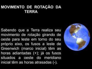 MOVIMENTO DE ROTAÇÃO DA
TERRA
Sabendo que a Terra realiza seu
movimento de rotação girando de
oeste para leste em torno do seu
próprio eixo, os fusos a leste de
Greenwich (marco inicial) têm as
horas adiantadas (+); já os fusos
situados a oeste do meridiano
inicial têm as horas atrasadas (-).
 