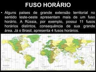 • Alguns países de grande extensão territorial no
sentido leste-oeste apresentam mais de um fuso
horário. A Rússia, por exemplo, possui 11 fusos
horários distintos, consequência de sua grande
área. Já o Brasil, apresenta 4 fusos horários.
FUSO HORÁRIO
 