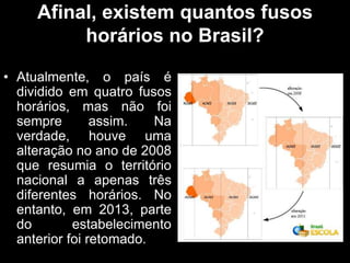 Afinal, existem quantos fusos
horários no Brasil?
• Atualmente, o país é
dividido em quatro fusos
horários, mas não foi
sempre assim. Na
verdade, houve uma
alteração no ano de 2008
que resumia o território
nacional a apenas três
diferentes horários. No
entanto, em 2013, parte
do estabelecimento
anterior foi retomado.
 