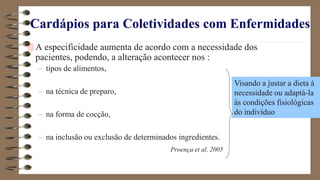 Cardápios para Coletividades com Enfermidades
 A especificidade aumenta de acordo com a necessidade dos
pacientes, podendo, a alteração acontecer nos :
– tipos de alimentos,
– na técnica de preparo,
– na forma de cocção,
– na inclusão ou exclusão de determinados ingredientes.
Proença et al, 2005
Visando a justar a dieta à
necessidade ou adaptá-la
às condições fisiológicas
do indivíduo
 