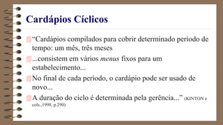 Cardápios Cíclicos
“Cardápios compilados para cobrir determinado período de
tempo: um mês, três meses
...consistem em vários menus fixos para um
estabelecimento...
No final de cada período, o cardápio pode ser usado de
novo...
A duração do ciclo é determinada pela gerência...” (KINTON e
cols.,1998, p.290)
 