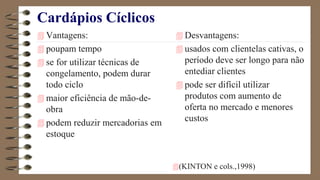 Cardápios Cíclicos
 Vantagens:
 poupam tempo
 se for utilizar técnicas de
congelamento, podem durar
todo ciclo
 maior eficiência de mão-de-
obra
 podem reduzir mercadorias em
estoque
 Desvantagens:
 usados com clientelas cativas, o
período deve ser longo para não
entediar clientes
 pode ser difícil utilizar
produtos com aumento de
oferta no mercado e menores
custos
(KINTON e cols.,1998)
 