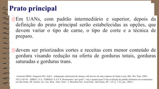 Prato principal
Em UANs, com padrão intermediário e superior, depois da
definição do prato principal serão estabelecidas as opções, que
devem variar o tipo de carne, o tipo de corte e a técnica de
preparo.
devem ser priorizados cortes e receitas com menor conteúdo de
gordura visando redução na oferta de gorduras totais, gorduras
saturadas e gorduras trans.
(Amorim MMA, Junqueira RG, Jokl L. Adequação nutricional do almoço self-service de uma empresa de Santa Luzia, MG. Rev Nutr. 2005;
18(1):145-56. ABREU, E.S.; TORRES, E.A.F.S. Restaurante “por quilo”: vale o quanto pesa? Uma avaliação do padrão alimentar em restaurantes
em São Paulo, SP. Nutrire: rev. Soc. Bras. Alim. Nutr.= J. Brazilian Soc. Food Nutr., São Paulo, SP. v.25, p. 7-22, jun., 2003.)
 
