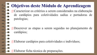Objetivos deste Módulo de Aprendizagem
Caracterizar os critérios a serem considerados na elaboração
de cardápios para coletividades sadias e portadoras de
patologias;
Descrever as etapas a serem seguidas no planejamento de
cardápios;
Elaborar cardápios para coletividades e indivíduos;
Elaborar ficha técnica de preparações.
 