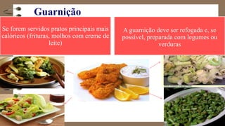 Guarnição
Se forem servidos pratos principais mais
calóricos (frituras, molhos com creme de
leite)
A guarnição deve ser refogada e, se
possível, preparada com legumes ou
verduras
 