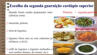 Escolha da segunda guarnição cardápio superior
Quando forem usadas preparações mais
calóricas como:
 macarrão, polenta
 torta de legumes,
 legumes fritos sem ou com cobertura (a
milanesa, a dorê),
 suflê de legumes e legumes recheados e
com molhos (branco, de tomate, etc.).
Primeira + segunda guarnição
 