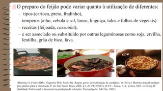 O preparo do feijão pode variar quanto à utilização de diferentes:
– tipos (carioca, preto, fradinho),
– temperos (alho, cebola e sal, louro, linguiça, talos e folhas de vegetais)
– receitas (feijoada, cassoulet),
– e ser associado ou substituído por outras leguminosas como soja, ervilha,
lentilha, grão de bico, fava.
(Martinez S, Freire RBM, Nogueira SFB, Falck RK. Regras gerais de elaboração de cardápios. In: Silva e Martinez (org) Cardápio
guia prático para a elaboração.2ª ed. São Paulo: Roca, 2008. p.1-20. PROENÇA, R.P.C., Sousa, A A, Veiros, M.B. e Hering, B.
Qualidade Nutricional e Sensorial na produção de refeições. Florianópolis: Ed Ufsc, 2005)
 