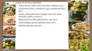  podem ter em sua composição:
– frutas frescas, frutas secas (uva passa, damasco, etc.),
– oleaginosas (nozes, castanha de caju, castanha do Pará,
etc.),
– cereais e derivados (arroz integral, arroz sete grãos,
macarrão, milho, croutons),
– leguminosas (ervilha, grão de bico, soja, etc.),
– carnes (frango, peixes, presunto, atum, etc.)
– laticínios (queijos, igourte).
 