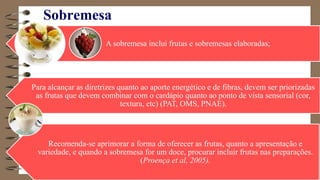 Sobremesa
A sobremesa inclui frutas e sobremesas elaboradas;
Para alcançar as diretrizes quanto ao aporte energético e de fibras, devem ser priorizadas
as frutas que devem combinar com o cardápio quanto ao ponto de vista sensorial (cor,
textura, etc) (PAT, OMS, PNAE).
Recomenda-se aprimorar a forma de oferecer as frutas, quanto a apresentação e
variedade, e quando a sobremesa for um doce, procurar incluir frutas nas preparações.
(Proença et al, 2005).
 